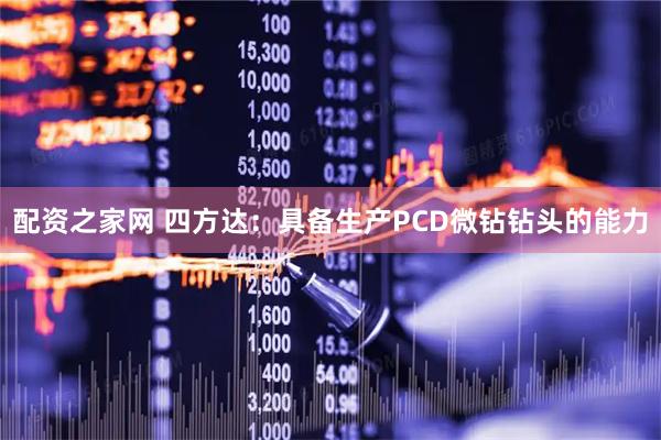 配资之家网 四方达：具备生产PCD微钻钻头的能力