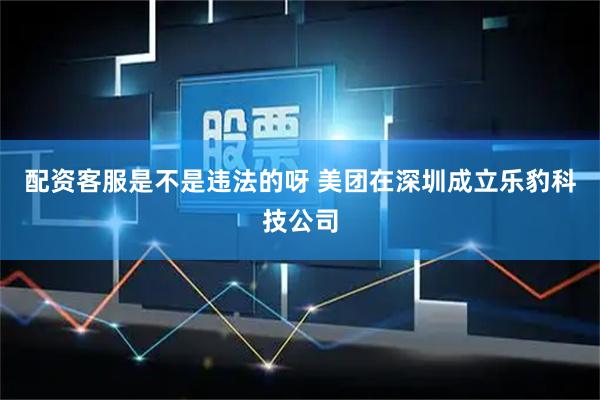 配资客服是不是违法的呀 美团在深圳成立乐豹科技公司