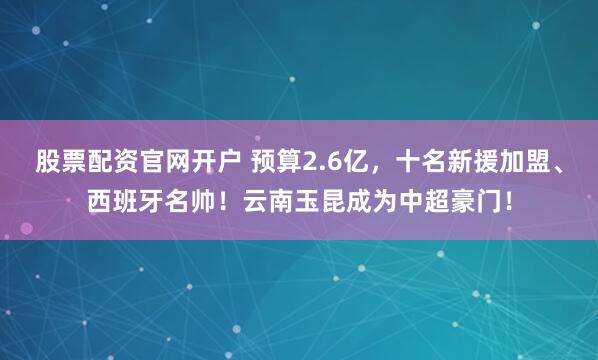 股票配资官网开户 预算2.6亿，十名新援加盟、西班牙名帅！云南玉昆成为中超豪门！