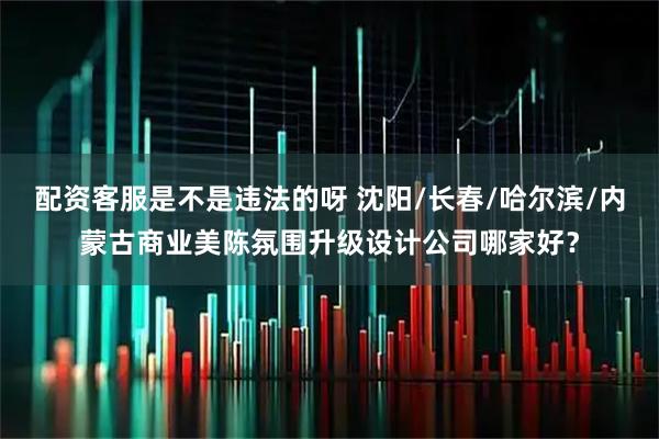 配资客服是不是违法的呀 沈阳/长春/哈尔滨/内蒙古商业美陈氛围升级设计公司哪家好？