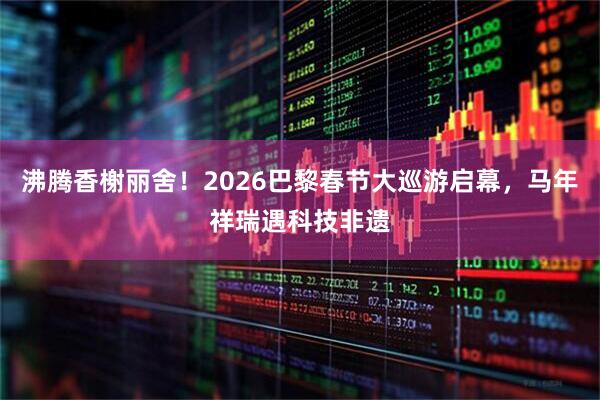 沸腾香榭丽舍！2026巴黎春节大巡游启幕，马年祥瑞遇科技非遗