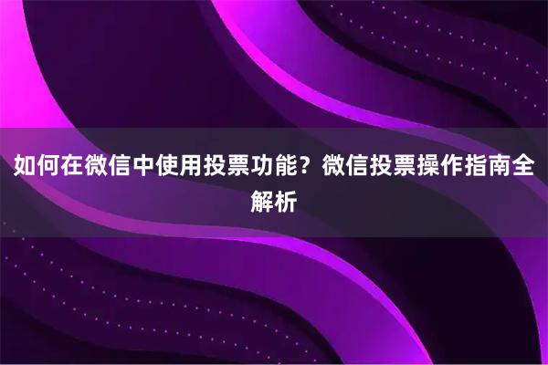 如何在微信中使用投票功能？微信投票操作指南全解析