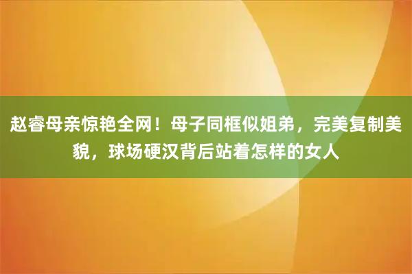 赵睿母亲惊艳全网！母子同框似姐弟，完美复制美貌，球场硬汉背后站着怎样的女人