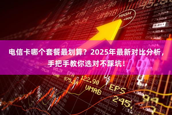 电信卡哪个套餐最划算？2025年最新对比分析，手把手教你选对不踩坑！