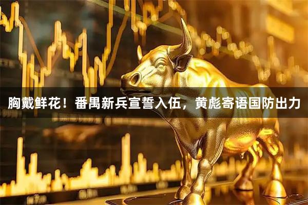 胸戴鲜花！番禺新兵宣誓入伍，黄彪寄语国防出力