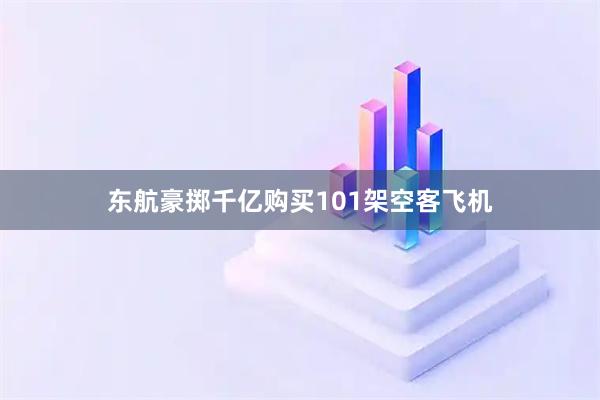 东航豪掷千亿购买101架空客飞机