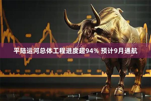 平陆运河总体工程进度超94% 预计9月通航