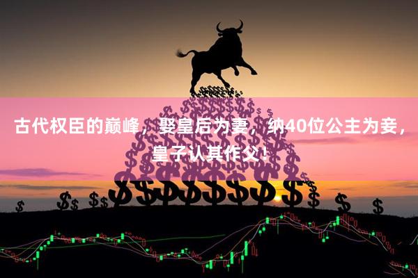 古代权臣的巅峰，娶皇后为妻，纳40位公主为妾，皇子认其作父！