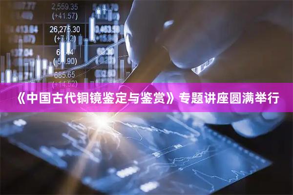 《中国古代铜镜鉴定与鉴赏》专题讲座圆满举行