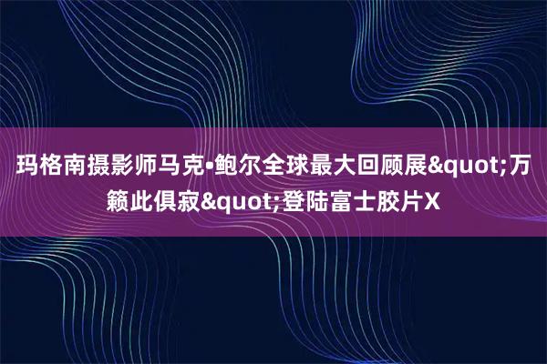 玛格南摄影师马克•鲍尔全球最大回顾展"万籁此俱寂"登陆富士胶片X